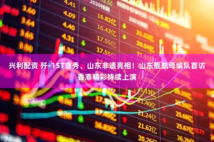 兴利配资 歼-15T首秀、山东非遗亮相！山东舰航母编队首访香港精彩持续上演