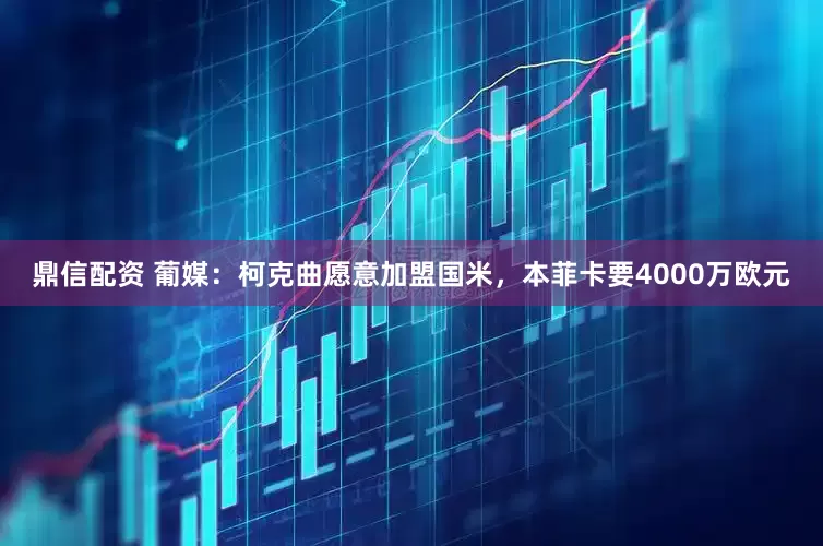 鼎信配资 葡媒：柯克曲愿意加盟国米，本菲卡要4000万欧元