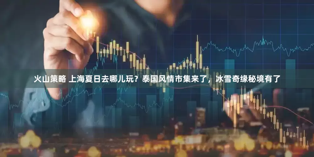 火山策略 上海夏日去哪儿玩？泰国风情市集来了，冰雪奇缘秘境有了