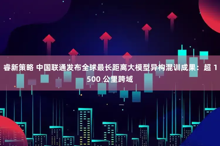睿新策略 中国联通发布全球最长距离大模型异构混训成果：超 1500 公里跨域