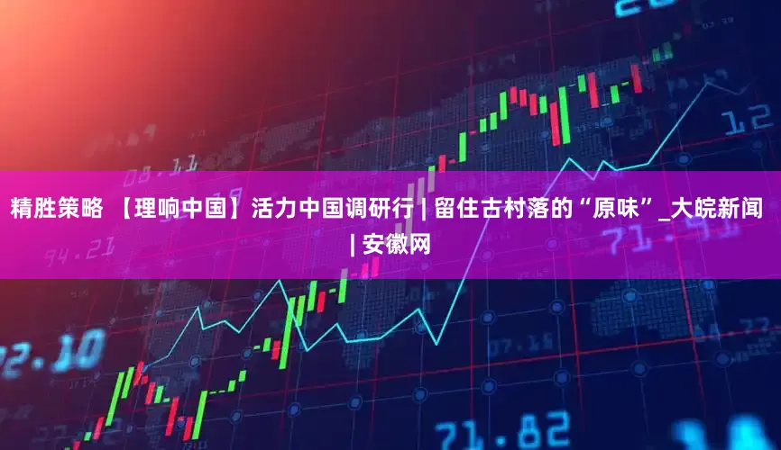 精胜策略 【理响中国】活力中国调研行 | 留住古村落的“原味”_大皖新闻 | 安徽网