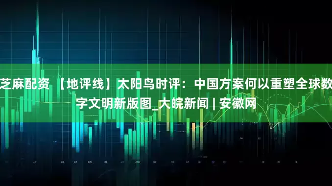 芝麻配资 【地评线】太阳鸟时评：中国方案何以重塑全球数字文明新版图_大皖新闻 | 安徽网