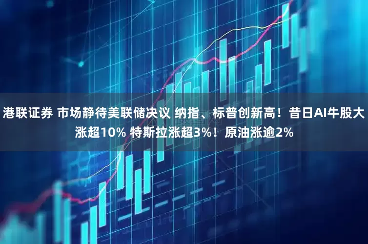 港联证券 市场静待美联储决议 纳指、标普创新高！昔日AI牛股大涨超10% 特斯拉涨超3%！原油涨逾2%