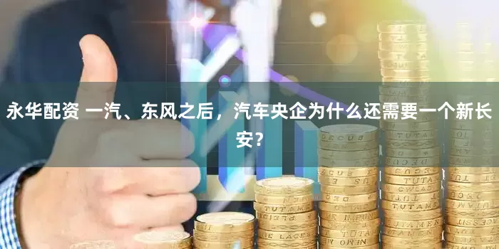 永华配资 一汽、东风之后，汽车央企为什么还需要一个新长安？