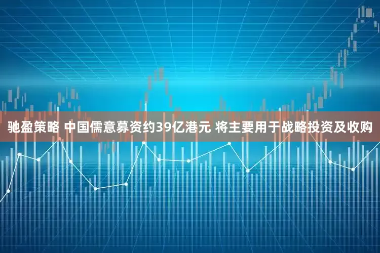 驰盈策略 中国儒意募资约39亿港元 将主要用于战略投资及收购