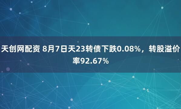 天创网配资 8月7日天23转债下跌0.08%，转股溢价率92.67%