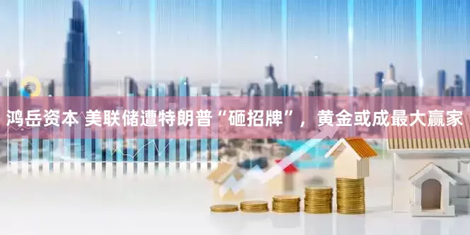 鸿岳资本 美联储遭特朗普“砸招牌”，黄金或成最大赢家