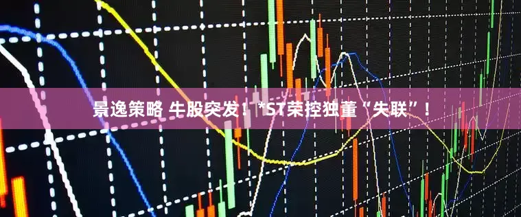 景逸策略 牛股突发！*ST荣控独董“失联”！