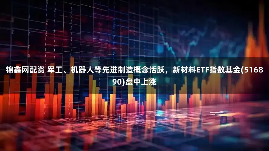 锦鑫网配资 军工、机器人等先进制造概念活跃，新材料ETF指数基金(516890)盘中上涨
