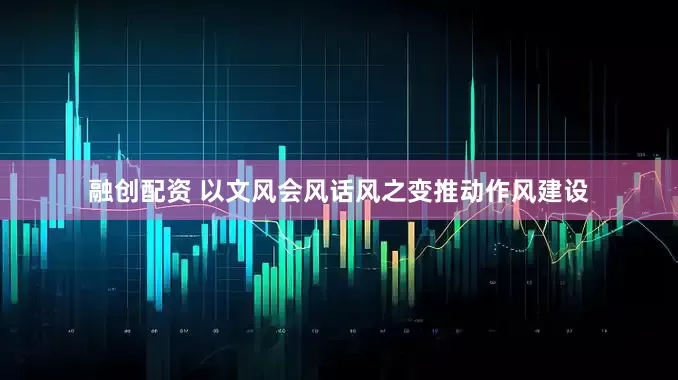 融创配资 以文风会风话风之变推动作风建设