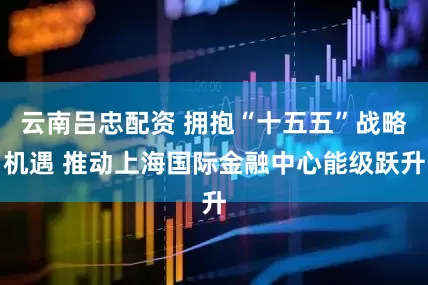 云南吕忠配资 拥抱“十五五”战略机遇 推动上海国际金融中心能级跃升