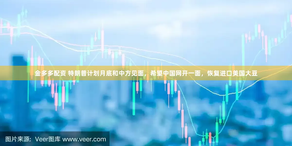 金多多配资 特朗普计划月底和中方见面，希望中国网开一面，恢复进口美国大豆