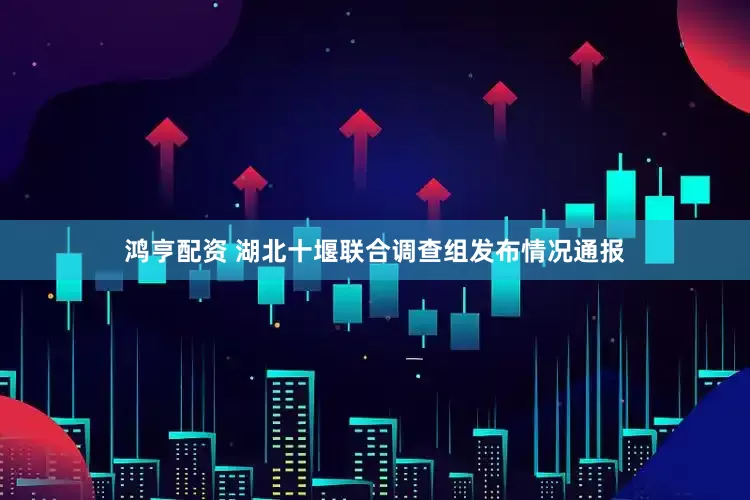 鸿亨配资 湖北十堰联合调查组发布情况通报