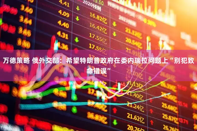 万德策略 俄外交部：希望特朗普政府在委内瑞拉问题上“别犯致命错误”