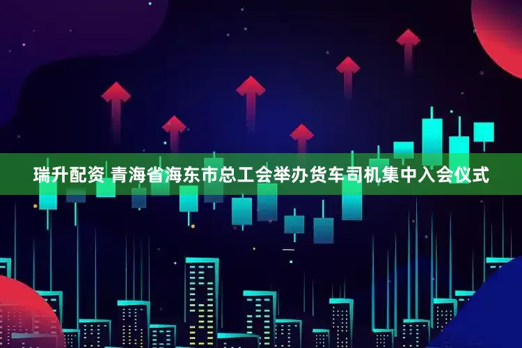瑞升配资 青海省海东市总工会举办货车司机集中入会仪式