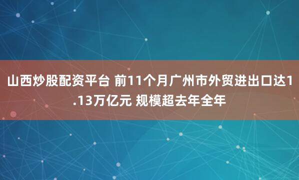 山西炒股配资平台 前11个月广州市外贸进出口达1.13万亿元 规模超去年全年