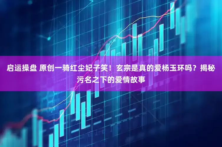 启运操盘 原创一骑红尘妃子笑！玄宗是真的爱杨玉环吗？揭秘污名之下的爱情故事