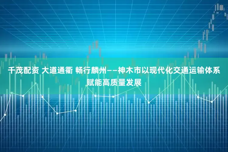 千茂配资 大道通衢 畅行麟州——神木市以现代化交通运输体系赋能高质量发展