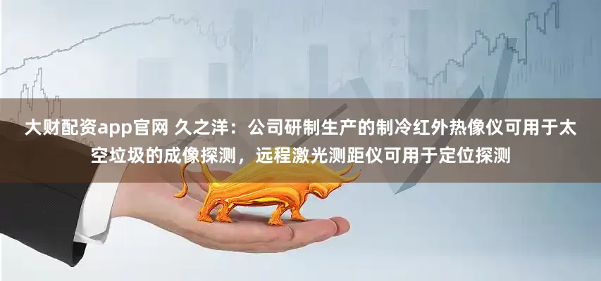大财配资app官网 久之洋：公司研制生产的制冷红外热像仪可用于太空垃圾的成像探测，远程激光测距仪可用于定位探测