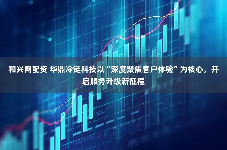 和兴网配资 华鼎冷链科技以“深度聚焦客户体验”为核心，开启服务升级新征程