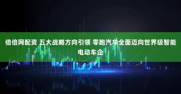 倍倍网配资 五大战略方向引领 零跑汽车全面迈向世界级智能电动车企