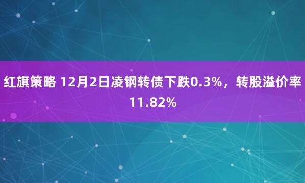 红旗策略 12月2日凌钢转债下跌0.3%，转股溢价率11.82%