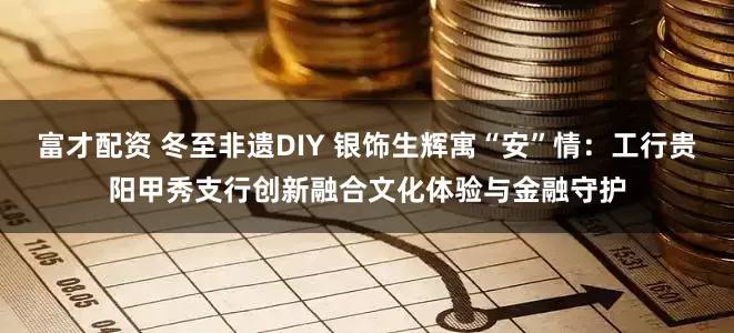 富才配资 冬至非遗DIY 银饰生辉寓“安”情：工行贵阳甲秀支行创新融合文化体验与金融守护