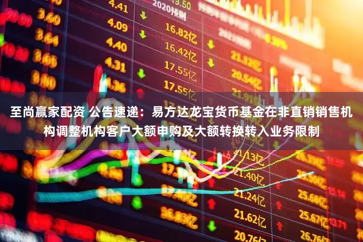 至尚赢家配资 公告速递：易方达龙宝货币基金在非直销销售机构调整机构客户大额申购及大额转换转入业务限制