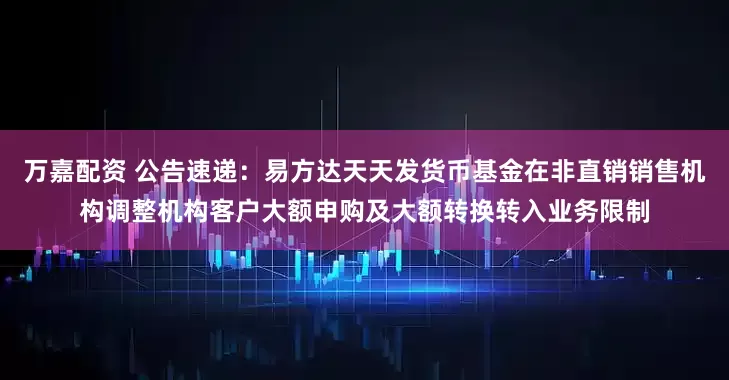 万嘉配资 公告速递：易方达天天发货币基金在非直销销售机构调整机构客户大额申购及大额转换转入业务限制