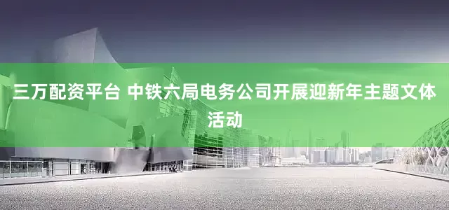 三万配资平台 中铁六局电务公司开展迎新年主题文体活动