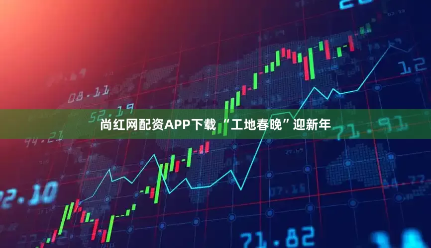 尚红网配资APP下载 “工地春晚”迎新年
