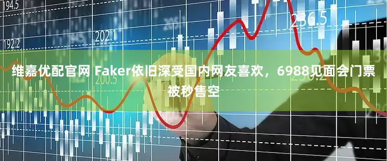 维嘉优配官网 Faker依旧深受国内网友喜欢，6988见面会门票被秒售空