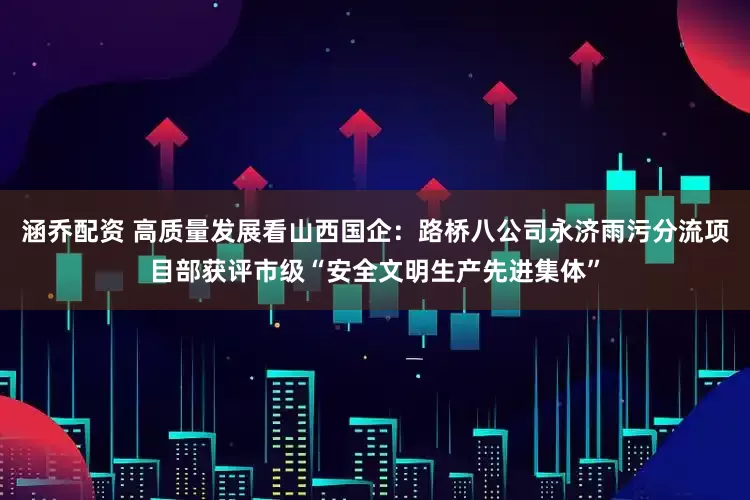 涵乔配资 高质量发展看山西国企：路桥八公司永济雨污分流项目部获评市级“安全文明生产先进集体”