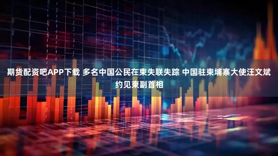 期货配资吧APP下载 多名中国公民在柬失联失踪 中国驻柬埔寨大使汪文斌约见柬副首相