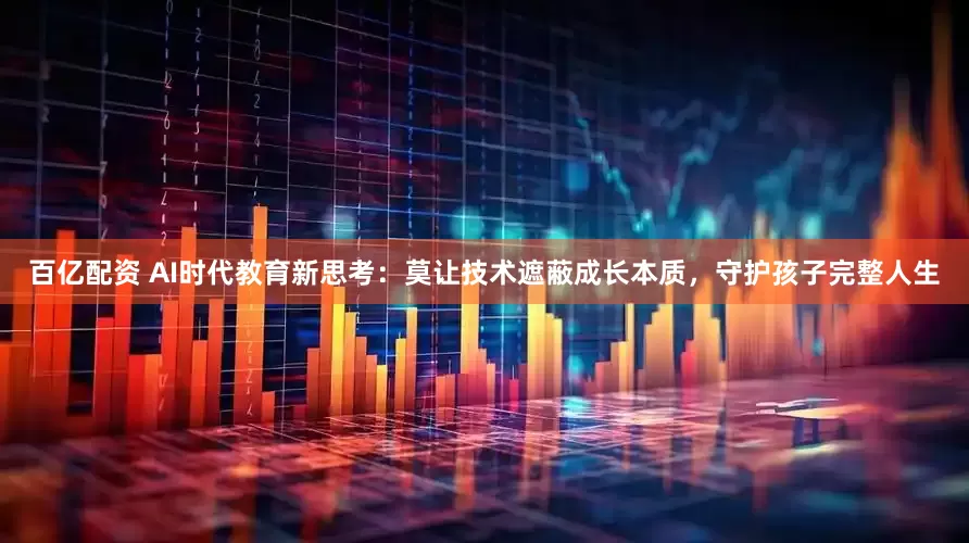 百亿配资 AI时代教育新思考：莫让技术遮蔽成长本质，守护孩子完整人生