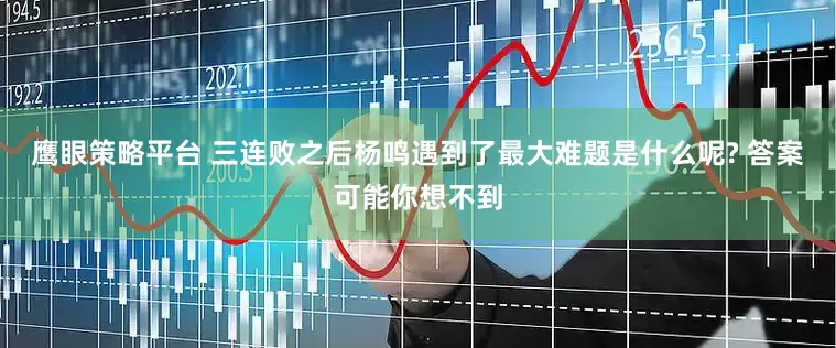 鹰眼策略平台 三连败之后杨鸣遇到了最大难题是什么呢? 答案可能你想不到