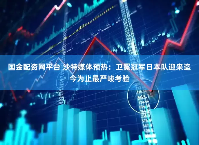 国金配资网平台 沙特媒体预热：卫冕冠军日本队迎来迄今为止最严峻考验