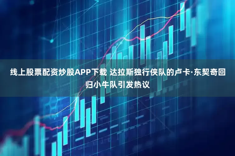 线上股票配资炒股APP下载 达拉斯独行侠队的卢卡·东契奇回归小牛队引发热议