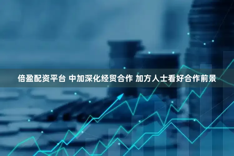 倍盈配资平台 中加深化经贸合作 加方人士看好合作前景
