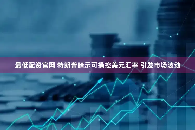最低配资官网 特朗普暗示可操控美元汇率 引发市场波动
