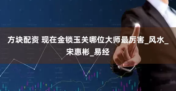 方块配资 现在金锁玉关哪位大师最厉害_风水_宋惠彬_易经