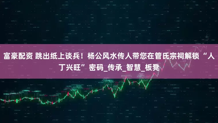 富豪配资 跳出纸上谈兵！杨公风水传人带您在管氏宗祠解锁 “人丁兴旺” 密码_传承_智慧_板凳