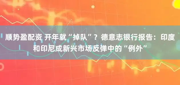顺势盈配资 开年就“掉队”？德意志银行报告：印度和印尼成新兴市场反弹中的“例外”
